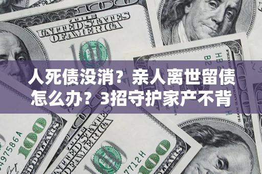 北京人死债没消？亲人离世留债怎么办？3招守护家产不背锅