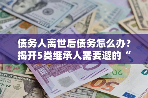 北京债务人离世后债务怎么办？揭开5类继承人需要避的“坑”