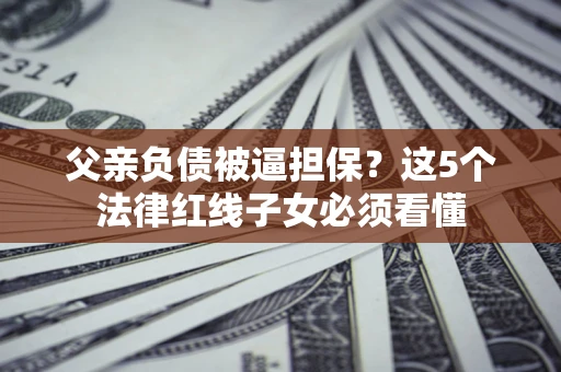 北京父亲负债被逼担保？这5个法律红线子女必须看懂